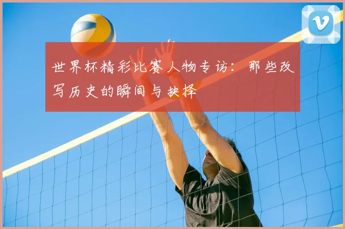 世界杯精彩比赛人物专访:那些改写历史的瞬间与抉择