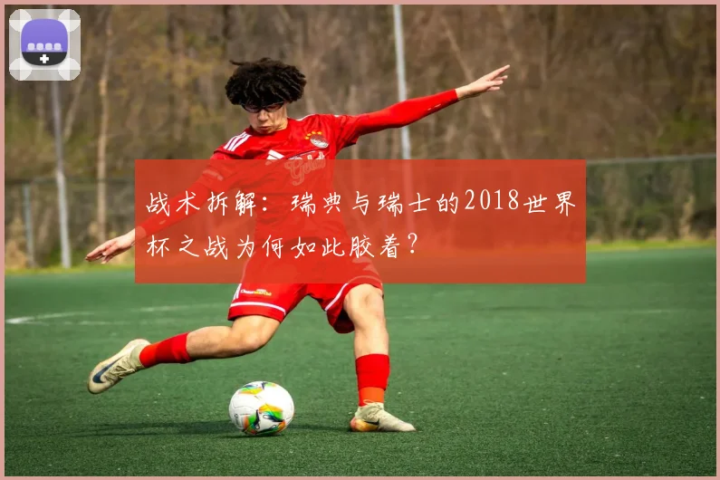战术拆解:瑞典与瑞士的2018世界杯之战为何如此胶着?