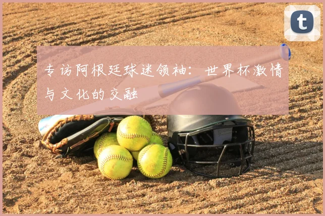 专访阿根廷球迷领袖：世界杯激情与文化的交融