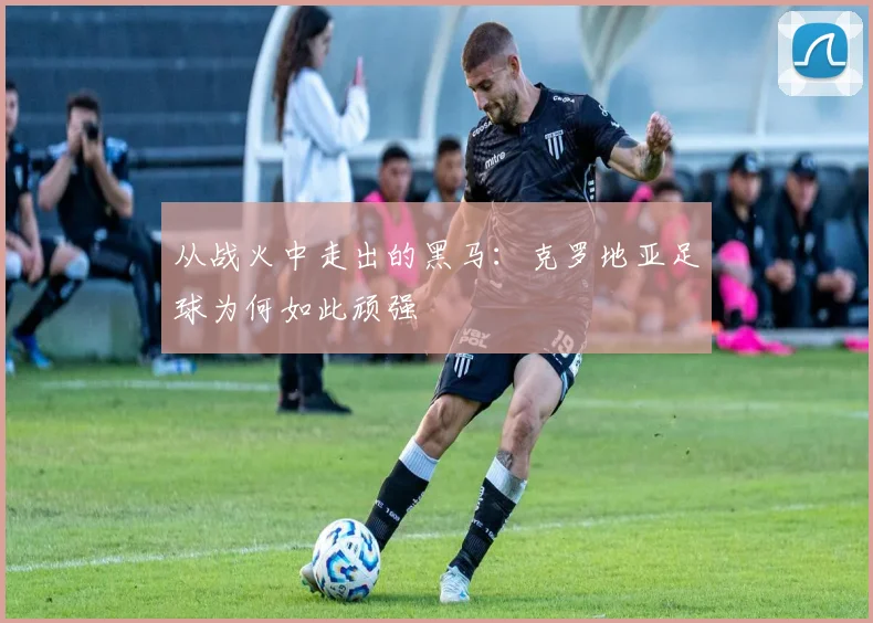 从战火中走出的黑马：克罗地亚足球为何如此顽强