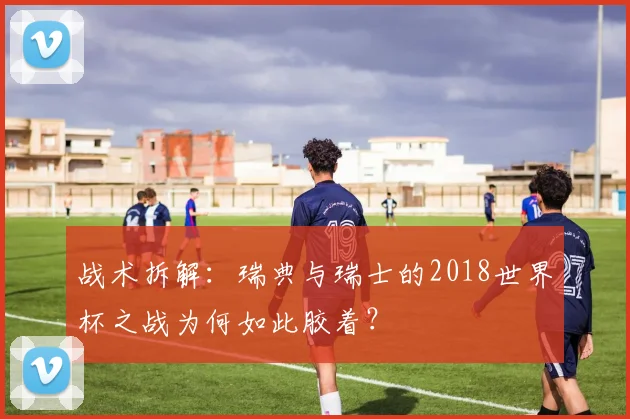 战术拆解:瑞典与瑞士的2018世界杯之战为何如此胶着?