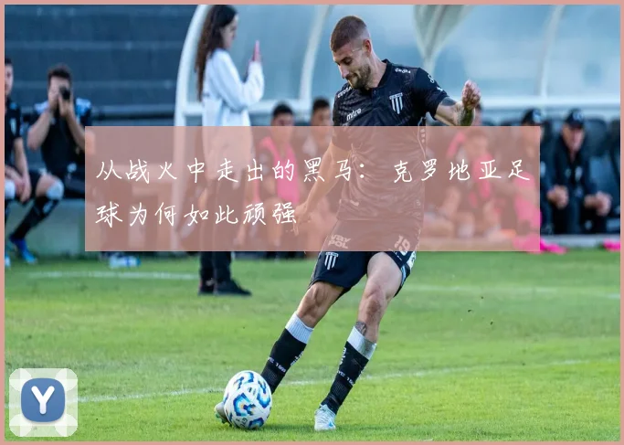 从战火中走出的黑马：克罗地亚足球为何如此顽强
