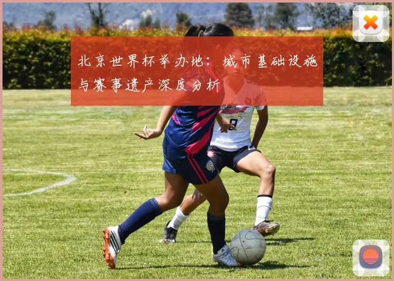 北京世界杯举办地：城市基础设施与赛事遗产深度分析