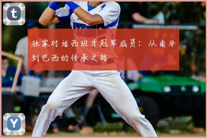 独家对话西班牙冠军成员:从南非到巴西的传承之路