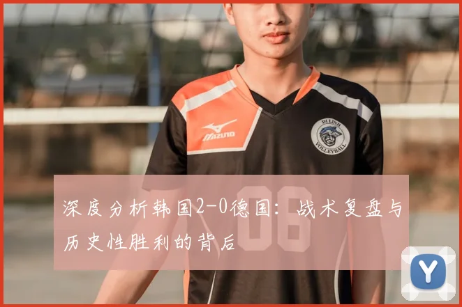 深度分析韩国2-0德国:战术复盘与历史性胜利的背后