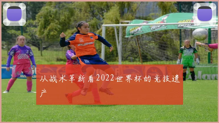 从战术革新看2022世界杯的竞技遗产