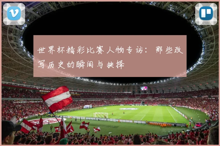 世界杯精彩比赛人物专访:那些改写历史的瞬间与抉择