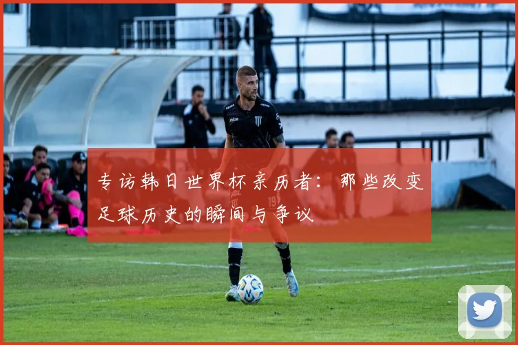 专访韩日世界杯亲历者：那些改变足球历史的瞬间与争议