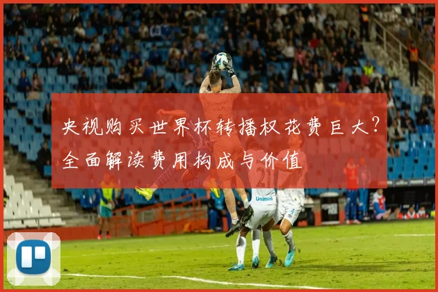 央视购买世界杯转播权花费巨大？全面解读费用构成与价值